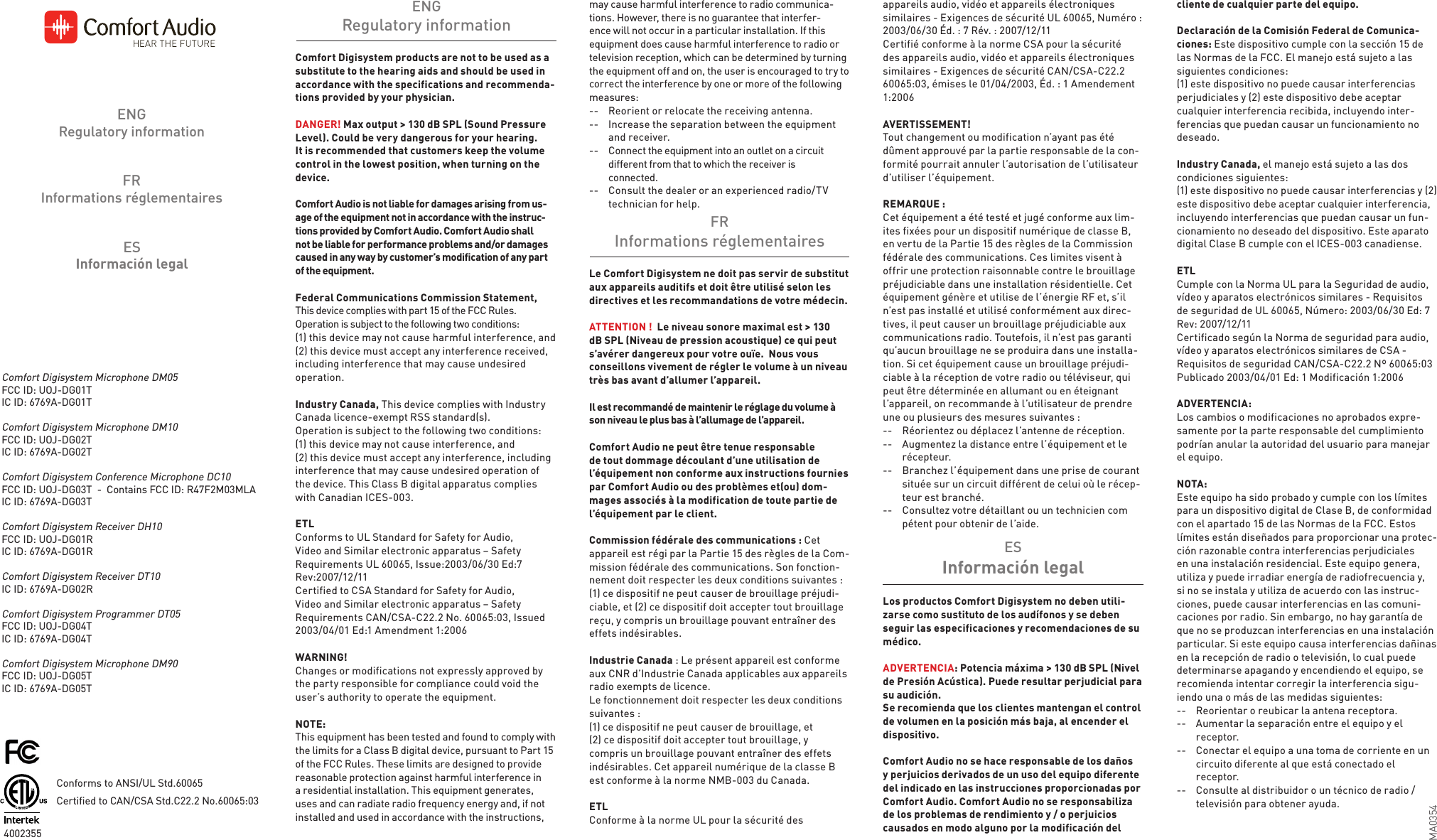 Comfort Digisystem products are not to be used as a substitute to the hearing aids and should be used in accordance with the specifications and recommenda-tions provided by your physician. DANGER! Max output &gt; 130 dB SPL (Sound Pressure Level). Could be very dangerous for your hearing. It is recommended that customers keep the volume control in the lowest position, when turning on the device. Comfort Audio is not liable for damages arising from us-age of the equipment not in accordance with the instruc-tions provided by Comfort Audio. Comfort Audio shall not be liable for performance problems and/or damages caused in any way by customer’s modification of any part of the equipment.Federal Communications Commission Statement, This device complies with part 15 of the FCC Rules.  Operation is subject to the following two conditions:(1) this device may not cause harmful interference, and(2) this device must accept any interference received, including interference that may cause undesired operation.Industry Canada, This device complies with Industry Canada licence-exempt RSS standard(s). Operation is subject to the following two conditions: (1) this device may not cause interference, and (2) this device must accept any interference, including interference that may cause undesired operation of the device. This Class B digital apparatus complies with Canadian ICES-003.ETLConforms to UL Standard for Safety for Audio, Video and Similar electronic apparatus – Safety Requirements UL 60065, Issue:2003/06/30 Ed:7 Rev:2007/12/11Certified to CSA Standard for Safety for Audio, Video and Similar electronic apparatus – Safety Requirements CAN/CSA-C22.2 No. 60065:03, Issued 2003/04/01 Ed:1 Amendment 1:2006WARNING!Changes or modifications not expressly approved by the party responsible for compliance could void the user’s authority to operate the equipment.NOTE: This equipment has been tested and found to comply with the limits for a Class B digital device, pursuant to Part 15 of the FCC Rules. These limits are designed to provide reasonable protection against harmful interference in a residential installation. This equipment generates, uses and can radiate radio frequency energy and, if not installed and used in accordance with the instructions, may cause harmful interference to radio communica-tions. However, there is no guarantee that interfer-ence will not occur in a particular installation. If this equipment does cause harmful interference to radio or television reception, which can be determined by turning the equipment off and on, the user is encouraged to try to correct the interference by one or more of the following measures:--   Reorient or relocate the receiving antenna.--   Increase the separation between the equipment    and receiver.--   Connect the equipment into an outlet on a circuit    different from that to which the receiver is   connected.--   Consult the dealer or an experienced radio/TV    technician for help.Los productos Comfort Digisystem no deben utili-zarse como sustituto de los audífonos y se deben seguir las especificaciones y recomendaciones de su médico. ADVERTENCIA: Potencia máxima &gt; 130 dB SPL (Nivel de Presión Acústica). Puede resultar perjudicial para su audición. Se recomienda que los clientes mantengan el control de volumen en la posición más baja, al encender el dispositivo. Comfort Audio no se hace responsable de los daños y perjuicios derivados de un uso del equipo diferente del indicado en las instrucciones proporcionadas por Comfort Audio. Comfort Audio no se responsabiliza de los problemas de rendimiento y / o perjuicios  causados en modo alguno por la modificación del Le Comfort Digisystem ne doit pas servir de substitut aux appareils auditifs et doit être utilisé selon les directives et les recommandations de votre médecin.  ATTENTION !  Le niveau sonore maximal est &gt; 130 dB SPL (Niveau de pression acoustique) ce qui peut s’avérer dangereux pour votre ouïe.  Nous vous conseillons vivement de régler le volume à un niveau très bas avant d’allumer l’appareil.Il est recommandé de maintenir le réglage du volume à son niveau le plus bas à l’allumage de l’appareil.Comfort Audio ne peut être tenue responsable de tout dommage découlant d’une utilisation de l’équipement non conforme aux instructions fournies par Comfort Audio ou des problèmes et(ou) dom-mages associés à la modification de toute partie de l’équipement par le client.Commission fédérale des communications : Cet appareil est régi par la Partie 15 des règles de la Com-mission fédérale des communications. Son fonction-nement doit respecter les deux conditions suivantes :(1) ce dispositif ne peut causer de brouillage préjudi-ciable, et (2) ce dispositif doit accepter tout brouillage reçu, y compris un brouillage pouvant entraîner des effets indésirables.Industrie Canada : Le présent appareil est conforme aux CNR d’Industrie Canada applicables aux appareils radio exempts de licence. Le fonctionnement doit respecter les deux conditions suivantes :(1) ce dispositif ne peut causer de brouillage, et(2) ce dispositif doit accepter tout brouillage, y compris un brouillage pouvant entraîner des effets indésirables. Cet appareil numérique de la classe B est conforme à la norme NMB-003 du Canada.ETLConforme à la norme UL pour la sécurité des  appareils audio, vidéo et appareils électroniques similaires - Exigences de sécurité UL 60065, Numéro : 2003/06/30 Éd. : 7 Rév. : 2007/12/11Certifié conforme à la norme CSA pour la sécurité des appareils audio, vidéo et appareils électroniques similaires - Exigences de sécurité CAN/CSA-C22.2 60065:03, émises le 01/04/2003, Éd. : 1 Amendement 1:2006AVERTISSEMENT!Tout changement ou modification n’ayant pas été dûment approuvé par la partie responsable de la con-formité pourrait annuler l’autorisation de l’utilisateur d’utiliser l’équipement.REMARQUE :Cet équipement a été testé et jugé conforme aux lim-ites fixées pour un dispositif numérique de classe B, en vertu de la Partie 15 des règles de la Commission fédérale des communications. Ces limites visent à offrir une protection raisonnable contre le brouillage préjudiciable dans une installation résidentielle. Cet équipement génère et utilise de l’énergie RF et, s’il n’est pas installé et utilisé conformément aux direc-tives, il peut causer un brouillage préjudiciable aux communications radio. Toutefois, il n’est pas garanti qu’aucun brouillage ne se produira dans une installa-tion. Si cet équipement cause un brouillage préjudi-ciable à la réception de votre radio ou téléviseur, qui peut être déterminée en allumant ou en éteignant l’appareil, on recommande à l’utilisateur de prendre une ou plusieurs des mesures suivantes :--   Réorientez ou déplacez l’antenne de réception.--   Augmentez la distance entre l’équipement et le   récepteur.--   Branchez l’équipement dans une prise de courant   située sur un circuit différent de celui où le récep-   teur est branché.--   Consultez votre détaillant ou un technicien com   pétent pour obtenir de l’aide.cliente de cualquier parte del equipo.Declaración de la Comisión Federal de Comunica-ciones: Este dispositivo cumple con la sección 15 de las Normas de la FCC. El manejo está sujeto a las siguientes condiciones:(1) este dispositivo no puede causar interferencias  perjudiciales y (2) este dispositivo debe aceptar cualquier interferencia recibida, incluyendo inter-ferencias que puedan causar un funcionamiento no deseado.Industry Canada, el manejo está sujeto a las dos condiciones siguientes: (1) este dispositivo no puede causar interferencias y (2) este dispositivo debe aceptar cualquier interferencia, incluyendo interferencias que puedan causar un fun-cionamiento no deseado del dispositivo. Este aparato digital Clase B cumple con el ICES-003 canadiense.ETLCumple con la Norma UL para la Seguridad de audio, vídeo y aparatos electrónicos similares - Requisitos de seguridad de UL 60065, Número: 2003/06/30 Ed: 7 Rev: 2007/12/11Certificado según la Norma de seguridad para audio, vídeo y aparatos electrónicos similares de CSA - Requisitos de seguridad CAN/CSA-C22.2 Nº 60065:03 Publicado 2003/04/01 Ed: 1 Modificación 1:2006ADVERTENCIA:Los cambios o modificaciones no aprobados expre-samente por la parte responsable del cumplimiento podrían anular la autoridad del usuario para manejar el equipo.NOTA: Este equipo ha sido probado y cumple con los límites para un dispositivo digital de Clase B, de conformidad con el apartado 15 de las Normas de la FCC. Estos límites están diseñados para proporcionar una protec-ción razonable contra interferencias perjudiciales en una instalación residencial. Este equipo genera, utiliza y puede irradiar energía de radiofrecuencia y, si no se instala y utiliza de acuerdo con las instruc-ciones, puede causar interferencias en las comuni-caciones por radio. Sin embargo, no hay garantía de que no se produzcan interferencias en una instalación particular. Si este equipo causa interferencias dañinas en la recepción de radio o televisión, lo cual puede determinarse apagando y encendiendo el equipo, se recomienda intentar corregir la interferencia sigu-iendo una o más de las medidas siguientes:--   Reorientar o reubicar la antena receptora.--   Aumentar la separación entre el equipo y el   receptor.--   Conectar el equipo a una toma de corriente en un    circuito diferente al que está conectado el   receptor.--   Consulte al distribuidor o un técnico de radio /    televisión para obtener ayuda.ENGRegulatory informationESInformación legalFRInformations réglementairesESInformación legalFRInformations réglementairesENGRegulatory informationComfort Digisystem Microphone DM05FCC ID: UOJ-DG01TIC ID: 6769A-DG01TComfort Digisystem Microphone DM10FCC ID: UOJ-DG02TIC ID: 6769A-DG02TComfort Digisystem Conference Microphone DC10FCC ID: UOJ-DG03T  -  Contains FCC ID: R47F2M03MLAIC ID: 6769A-DG03TComfort Digisystem Receiver DH10FCC ID: UOJ-DG01RIC ID: 6769A-DG01RComfort Digisystem Receiver DT10IC ID: 6769A-DG02RComfort Digisystem Programmer DT05FCC ID: UOJ-DG04TIC ID: 6769A-DG04TComfort Digisystem Microphone DM90FCC ID: UOJ-DG05TIC ID: 6769A-DG05T4002355 Conforms to ANSI/UL Std.60065Certified to CAN/CSA Std.C22.2 No.60065:03MA0354