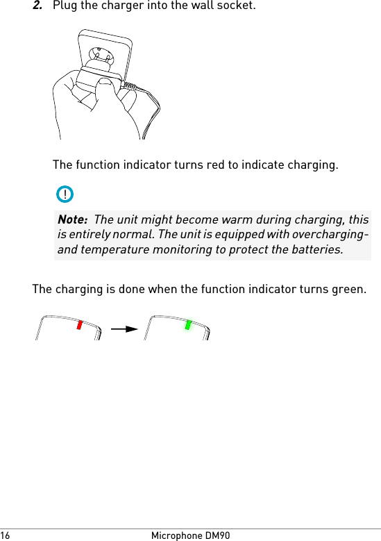 2.Plug the charger into the wall socket.The function indicator turns red to indicate charging.!Note:  The unit might become warm during charging, thisis entirely normal. The unit is equipped with overcharging-and temperature monitoring to protect the batteries.The charging is done when the function indicator turns green.Microphone DM9016