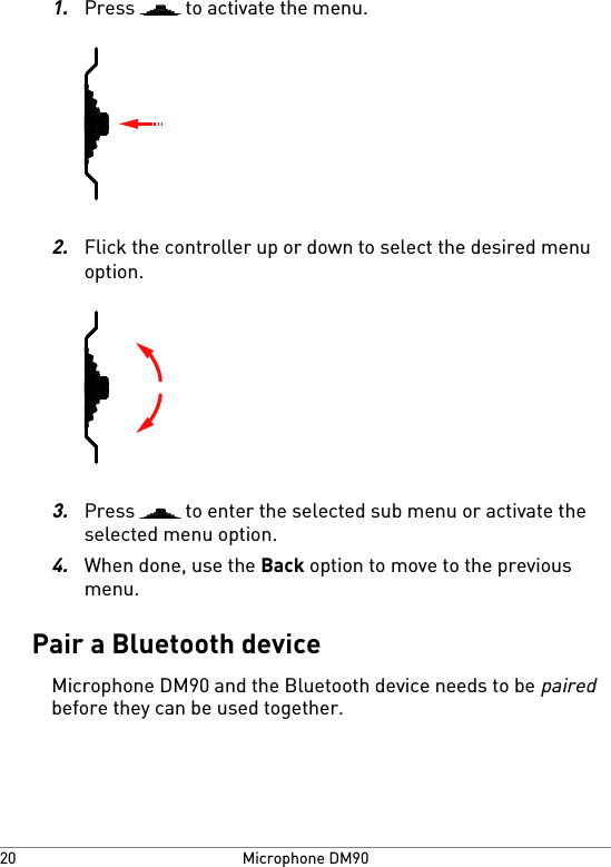 1.Press   to activate the menu.2.Flick the controller up or down to select the desired menuoption.3.Press   to enter the selected sub menu or activate theselected menu option.4.When done, use the Back option to move to the previousmenu.Pair a Bluetooth deviceMicrophone DM90 and the Bluetooth device needs to be pairedbefore they can be used together.Microphone DM9020