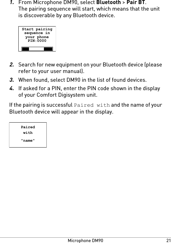 1.From Microphone DM90, select Bluetooth &gt; Pair BT.The pairing sequence will start, which means that the unitis discoverable by any Bluetooth device.Start pairingsequence inyour phonePIN:00002.Search for new equipment on your Bluetooth device (pleaserefer to your user manual).3.When found, select DM90 in the list of found devices.4.If asked for a PIN, enter the PIN code shown in the displayof your Comfort Digisystem unit.If the pairing is successful Paired with and the name of yourBluetooth device will appear in the display.Pairedwith&quot;name&quot;21Microphone DM90