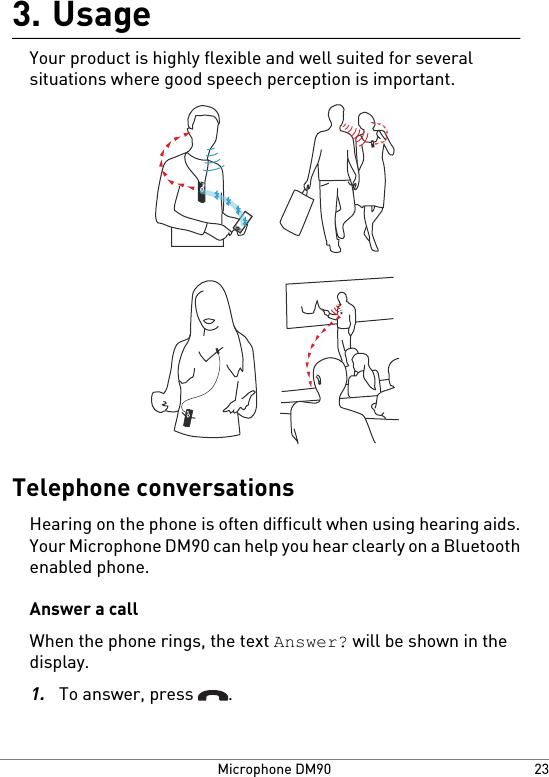 Usage3.Your product is highly flexible and well suited for severalsituations where good speech perception is important.Telephone conversationsHearing on the phone is often difficult when using hearing aids.Your Microphone DM90 can help you hear clearly on a Bluetoothenabled phone.Answer a callWhen the phone rings, the text Answer? will be shown in thedisplay.1.To answer, press  .23Microphone DM90