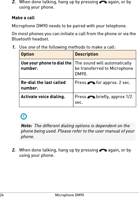 2.When done talking, hang up by pressing   again, or byusing your phone.Make a callMicrophone DM90 needs to be paired with your telephone.On most phones you can initiate a call from the phone or via theBluetooth headset.1.Use one of the following methods to make a call:DescriptionOptionThe sound will automaticallybe transferred to MicrophoneDM90.Use your phone to dial thenumber.Press   for approx. 2 sec.Re-dial the last callednumber.Press   briefly, approx 1/2sec.Activate voice dialing.!Note:  The different dialing options is dependent on thephone being used. Please refer to the user manual of yourphone.2.When done talking, hang up by pressing   again, or byusing your phone.Microphone DM9024