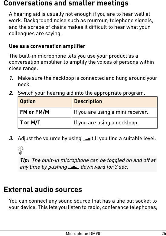 Conversations and smaller meetingsA hearing aid is usually not enough if you are to hear well atwork. Background noise such as murmur, telephone signals,and the scrape of chairs makes it difficult to hear what yourcolleagues are saying.Use as a conversation amplifierThe built-in microphone lets you use your product as aconversation amplifier to amplify the voices of persons withinclose range.1.Make sure the neckloop is connected and hung around yourneck.2.Switch your hearing aid into the appropriate program.DescriptionOptionIf you are using a mini receiver.FM or FM/MIf you are using a neckloop.T or M/T3.Adjust the volume by using   till you find a suitable level.Tip:  The built-in microphone can be toggled on and off atany time by pushing   downward for 3 sec.External audio sourcesYou can connect any sound source that has a line out socket toyour device. This lets you listen to radio, conference telephones,25Microphone DM90