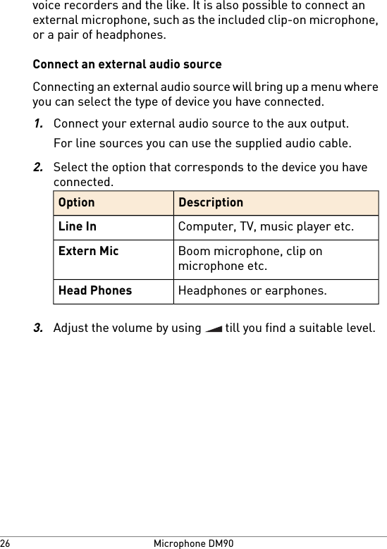 voice recorders and the like. It is also possible to connect anexternal microphone, such as the included clip-on microphone,or a pair of headphones.Connect an external audio sourceConnecting an external audio source will bring up a menu whereyou can select the type of device you have connected.1.Connect your external audio source to the aux output.For line sources you can use the supplied audio cable.2.Select the option that corresponds to the device you haveconnected.DescriptionOptionComputer, TV, music player etc.Line InBoom microphone, clip onmicrophone etc.Extern MicHeadphones or earphones.Head Phones3.Adjust the volume by using   till you find a suitable level.Microphone DM9026