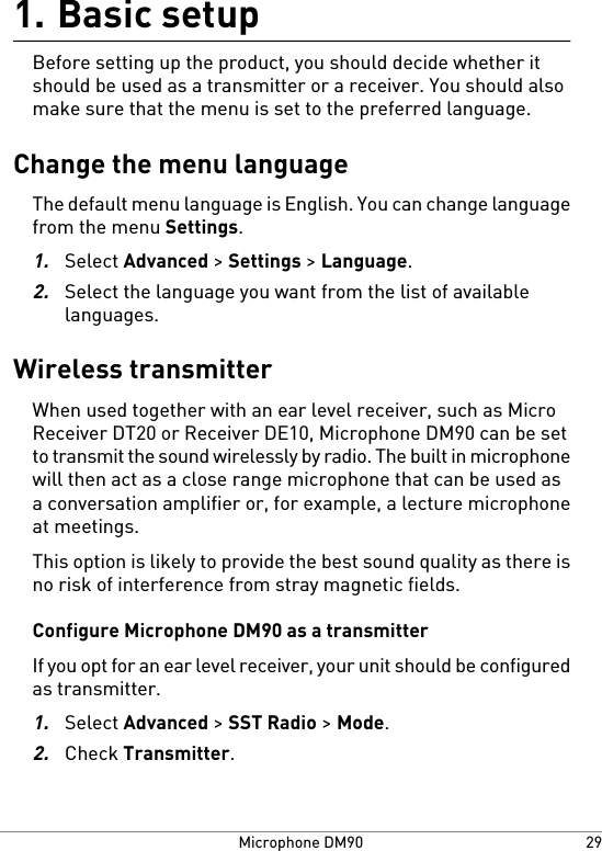 Basic setup1.Before setting up the product, you should decide whether itshould be used as a transmitter or a receiver. You should alsomake sure that the menu is set to the preferred language.Change the menu languageThe default menu language is English. You can change languagefrom the menu Settings.1.Select Advanced &gt; Settings &gt; Language.2.Select the language you want from the list of availablelanguages.Wireless transmitterWhen used together with an ear level receiver, such as MicroReceiver DT20 or Receiver DE10, Microphone DM90 can be setto transmit the sound wirelessly by radio. The built in microphonewill then act as a close range microphone that can be used asa conversation amplifier or, for example, a lecture microphoneat meetings.This option is likely to provide the best sound quality as there isno risk of interference from stray magnetic fields.Configure Microphone DM90 as a transmitterIf you opt for an ear level receiver, your unit should be configuredas transmitter.1.Select Advanced &gt; SST Radio &gt; Mode.2.Check Transmitter.29Microphone DM90