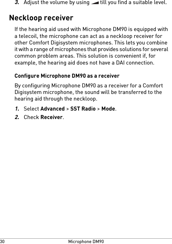 3.Adjust the volume by using   till you find a suitable level.Neckloop receiverIf the hearing aid used with Microphone DM90 is equipped witha telecoil, the microphone can act as a neckloop receiver forother Comfort Digisystem microphones. This lets you combineit with a range of microphones that provides solutions for severalcommon problem areas. This solution is convenient if, forexample, the hearing aid does not have a DAI connection.Configure Microphone DM90 as a receiverBy configuring Microphone DM90 as a receiver for a ComfortDigisystem microphone, the sound will be transferred to thehearing aid through the neckloop.1.Select Advanced &gt; SST Radio &gt; Mode.2.Check Receiver.Microphone DM9030