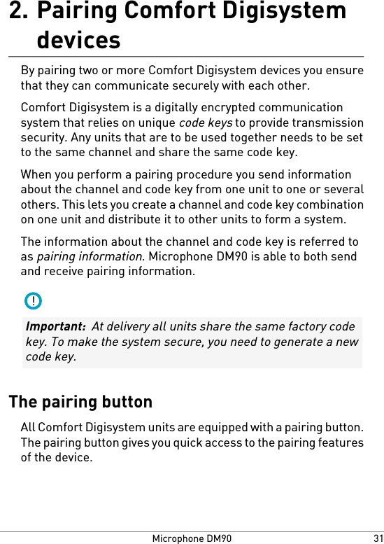 Pairing Comfort Digisystemdevices2.By pairing two or more Comfort Digisystem devices you ensurethat they can communicate securely with each other.Comfort Digisystem is a digitally encrypted communicationsystem that relies on unique code keys to provide transmissionsecurity. Any units that are to be used together needs to be setto the same channel and share the same code key.When you perform a pairing procedure you send informationabout the channel and code key from one unit to one or severalothers. This lets you create a channel and code key combinationon one unit and distribute it to other units to form a system.The information about the channel and code key is referred toas pairing information. Microphone DM90 is able to both sendand receive pairing information.!Important:  At delivery all units share the same factory codekey. To make the system secure, you need to generate a newcode key.The pairing buttonAll Comfort Digisystem units are equipped with a pairing button.The pairing button gives you quick access to the pairing featuresof the device.31Microphone DM90