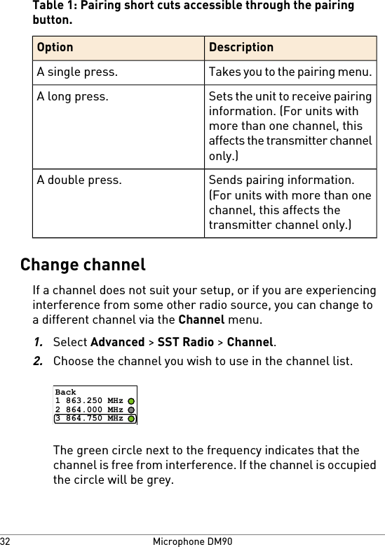 Table 1: Pairing short cuts accessible through the pairingbutton.DescriptionOptionTakes you to the pairing menu.A single press.Sets the unit to receive pairinginformation. (For units withmore than one channel, thisaffects the transmitter channelonly.)A long press.Sends pairing information.(For units with more than onechannel, this affects thetransmitter channel only.)A double press.Change channelIf a channel does not suit your setup, or if you are experiencinginterference from some other radio source, you can change toa different channel via the Channel menu.1.Select Advanced &gt; SST Radio &gt; Channel.2.Choose the channel you wish to use in the channel list.Back1 863.250 MHz2 864.000 MHz3 864.750 MHzThe green circle next to the frequency indicates that thechannel is free from interference. If the channel is occupiedthe circle will be grey.Microphone DM9032