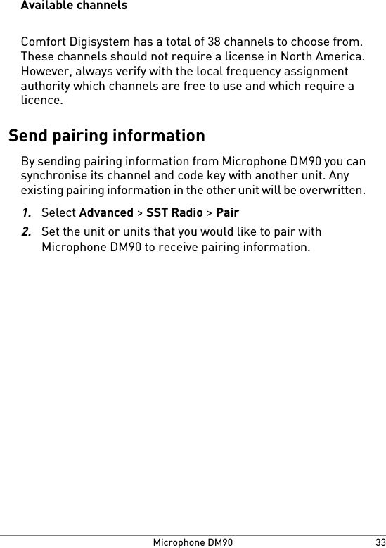 Available channelsComfort Digisystem has a total of 38 channels to choose from.These channels should not require a license in North America.However, always verify with the local frequency assignmentauthority which channels are free to use and which require alicence.Send pairing informationBy sending pairing information from Microphone DM90 you cansynchronise its channel and code key with another unit. Anyexisting pairing information in the other unit will be overwritten.1.Select Advanced &gt; SST Radio &gt; Pair2.Set the unit or units that you would like to pair withMicrophone DM90 to receive pairing information.33Microphone DM90