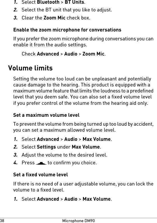 1.Select Bluetooth &gt; BT Units.2.Select the BT unit that you like to adjust.3.Clear the Zoom Mic check box.Enable the zoom microphone for conversationsIf you prefer the zoom microphone during conversations you canenable it from the audio settings.Check Advanced &gt; Audio &gt; Zoom Mic.Volume limitsSetting the volume too loud can be unpleasant and potentiallycause damage to the hearing. This product is equipped with amaximum volume feature that limits the loudness to a predefinedlevel that you deem safe. You can also set a fixed volume levelif you prefer control of the volume from the hearing aid only.Set a maximum volume levelTo prevent the volume from being turned up too loud by accident,you can set a maximum allowed volume level.1.Select Advanced &gt; Audio &gt; Max Volume.2.Select Settings under Max Volume.3.Adjust the volume to the desired level.4.Press   to confirm you choice.Set a fixed volume levelIf there is no need of a user adjustable volume, you can lock thevolume to a fixed level.1.Select Advanced &gt; Audio &gt; Max Volume.Microphone DM9038