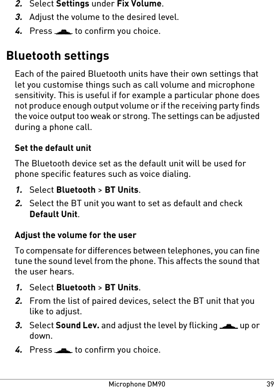 2.Select Settings under Fix Volume.3.Adjust the volume to the desired level.4.Press   to confirm you choice.Bluetooth settingsEach of the paired Bluetooth units have their own settings thatlet you customise things such as call volume and microphonesensitivity. This is useful if for example a particular phone doesnot produce enough output volume or if the receiving party findsthe voice output too weak or strong. The settings can be adjustedduring a phone call.Set the default unitThe Bluetooth device set as the default unit will be used forphone specific features such as voice dialing.1.Select Bluetooth &gt; BT Units.2.Select the BT unit you want to set as default and checkDefault Unit.Adjust the volume for the userTo compensate for differences between telephones, you can finetune the sound level from the phone. This affects the sound thatthe user hears.1.Select Bluetooth &gt; BT Units.2.From the list of paired devices, select the BT unit that youlike to adjust.3.Select Sound Lev. and adjust the level by flicking   up ordown.4.Press   to confirm you choice.39Microphone DM90