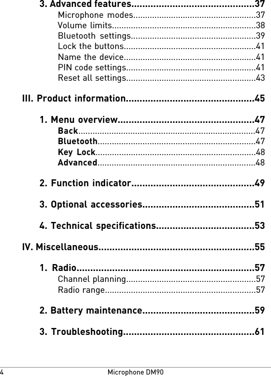 3. Advanced features.............................................37Microphone modes....................................................37Volume limits.............................................................38Bluetooth settings.....................................................39Lock the buttons........................................................41Name the device........................................................41PIN code settings.......................................................41Reset all settings.......................................................43III. Product information...............................................451. Menu overview..................................................47Back...........................................................................47Bluetooth...................................................................47Key Lock....................................................................48Advanced...................................................................482. Function indicator.............................................493. Optional accessories.........................................514. Technical specifications....................................53IV. Miscellaneous.........................................................551. Radio.................................................................57Channel planning.......................................................57Radio range................................................................572. Battery maintenance.........................................593. Troubleshooting................................................61Microphone DM904