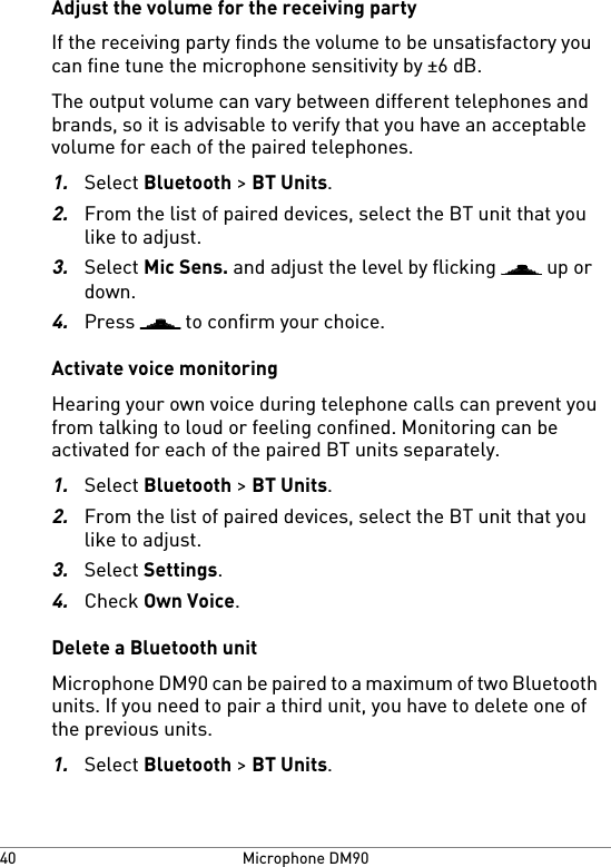 Adjust the volume for the receiving partyIf the receiving party finds the volume to be unsatisfactory youcan fine tune the microphone sensitivity by ±6 dB.The output volume can vary between different telephones andbrands, so it is advisable to verify that you have an acceptablevolume for each of the paired telephones.1.Select Bluetooth &gt; BT Units.2.From the list of paired devices, select the BT unit that youlike to adjust.3.Select Mic Sens. and adjust the level by flicking   up ordown.4.Press   to confirm your choice.Activate voice monitoringHearing your own voice during telephone calls can prevent youfrom talking to loud or feeling confined. Monitoring can beactivated for each of the paired BT units separately.1.Select Bluetooth &gt; BT Units.2.From the list of paired devices, select the BT unit that youlike to adjust.3.Select Settings.4.Check Own Voice.Delete a Bluetooth unitMicrophone DM90 can be paired to a maximum of two Bluetoothunits. If you need to pair a third unit, you have to delete one ofthe previous units.1.Select Bluetooth &gt; BT Units.Microphone DM9040