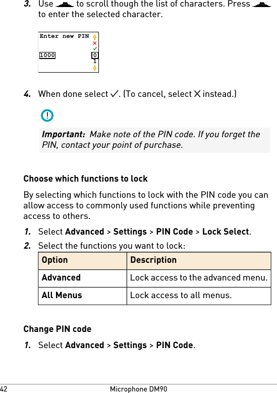 3.Use   to scroll though the list of characters. Press to enter the selected character.Enter new PIN1000 014.When done select  . (To cancel, select   instead.)!Important:  Make note of the PIN code. If you forget thePIN, contact your point of purchase.Choose which functions to lockBy selecting which functions to lock with the PIN code you canallow access to commonly used functions while preventingaccess to others.1.Select Advanced &gt; Settings &gt; PIN Code &gt; Lock Select.2.Select the functions you want to lock:DescriptionOptionLock access to the advanced menu.AdvancedLock access to all menus.All MenusChange PIN code1.Select Advanced &gt; Settings &gt; PIN Code.Microphone DM9042