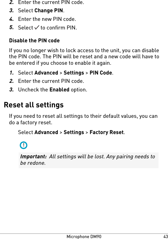 2.Enter the current PIN code.3.Select Change PIN.4.Enter the new PIN code.5.Select   to confirm PIN.Disable the PIN codeIf you no longer wish to lock access to the unit, you can disablethe PIN code. The PIN will be reset and a new code will have tobe entered if you choose to enable it again.1.Select Advanced &gt; Settings &gt; PIN Code.2.Enter the current PIN code.3.Uncheck the Enabled option.Reset all settingsIf you need to reset all settings to their default values, you cando a factory reset.Select Advanced &gt; Settings &gt; Factory Reset.!Important:  All settings will be lost. Any pairing needs tobe redone.43Microphone DM90