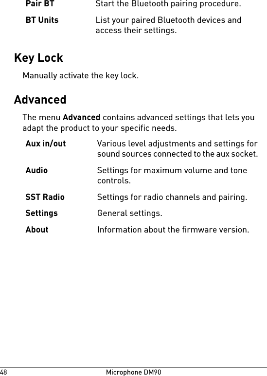 Start the Bluetooth pairing procedure.Pair BTList your paired Bluetooth devices andaccess their settings.BT UnitsKey LockManually activate the key lock.AdvancedThe menu Advanced contains advanced settings that lets youadapt the product to your specific needs.Various level adjustments and settings forsound sources connected to the aux socket.Aux in/outSettings for maximum volume and tonecontrols.AudioSettings for radio channels and pairing.SST RadioGeneral settings.SettingsInformation about the firmware version.AboutMicrophone DM9048