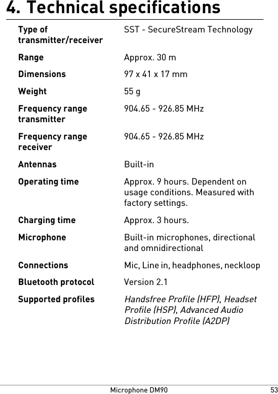 Technical specifications4.SST - SecureStream TechnologyType oftransmitter/receiverApprox. 30 mRange97 x 41 x 17 mmDimensions55 gWeight904.65 - 926.85 MHzFrequency rangetransmitter904.65 - 926.85 MHzFrequency rangereceiverBuilt-inAntennasApprox. 9 hours. Dependent onusage conditions. Measured withfactory settings.Operating timeApprox. 3 hours.Charging timeBuilt-in microphones, directionaland omnidirectionalMicrophoneMic, Line in, headphones, neckloopConnectionsVersion 2.1Bluetooth protocolHandsfree Profile (HFP), HeadsetProfile (HSP), Advanced AudioDistribution Profile (A2DP)Supported profiles53Microphone DM90