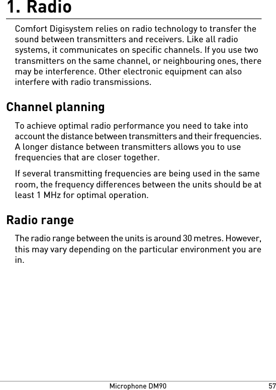 Radio1.Comfort Digisystem relies on radio technology to transfer thesound between transmitters and receivers. Like all radiosystems, it communicates on specific channels. If you use twotransmitters on the same channel, or neighbouring ones, theremay be interference. Other electronic equipment can alsointerfere with radio transmissions.Channel planningTo achieve optimal radio performance you need to take intoaccount the distance between transmitters and their frequencies.A longer distance between transmitters allows you to usefrequencies that are closer together.If several transmitting frequencies are being used in the sameroom, the frequency differences between the units should be atleast 1 MHz for optimal operation.Radio rangeThe radio range between the units is around 30 metres. However,this may vary depending on the particular environment you arein.57Microphone DM90