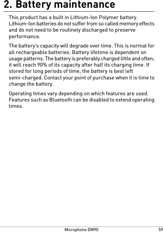 Battery maintenance2.This product has a built in Lithium-Ion Polymer battery.Lithium-Ion batteries do not suffer from so called memory effectsand do not need to be routinely discharged to preserveperformance.The battery&apos;s capacity will degrade over time. This is normal forall rechargeable batteries. Battery lifetime is dependent onusage patterns. The battery is preferably charged little and often;it will reach 90% of its capacity after half its charging time. Ifstored for long periods of time, the battery is best leftsemi-charged. Contact your point of purchase when it is time tochange the battery.Operating times vary depending on which features are used.Features such as Bluetooth can be disabled to extend operatingtimes.59Microphone DM90