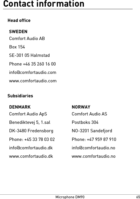 Contact informationHead officeSWEDENComfort Audio ABBox 154SE-301 05 HalmstadPhone +46 35 260 16 00info@comfortaudio.comwww.comfortaudio.comSubsidiariesNORWAYDENMARKComfort Audio ASComfort Audio ApSPostboks 304Benediktevej 5, 1.salNO-3201 SandefjordDK-3480 FredensborgPhone: +47 959 87 910Phone: +45 33 78 03 02info@comfortaudio.noinfo@comfortaudio.dkwww.comfortaudio.nowww.comfortaudio.dk65Microphone DM90