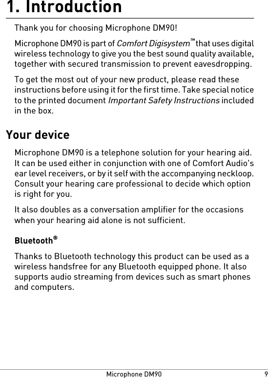 Introduction1.Thank you for choosing Microphone DM90!Microphone DM90 is part of Comfort Digisystem™ that uses digitalwireless technology to give you the best sound quality available,together with secured transmission to prevent eavesdropping.To get the most out of your new product, please read theseinstructions before using it for the first time. Take special noticeto the printed document Important Safety Instructions includedin the box.Your deviceMicrophone DM90 is a telephone solution for your hearing aid.It can be used either in conjunction with one of Comfort Audio&apos;sear level receivers, or by it self with the accompanying neckloop.Consult your hearing care professional to decide which optionis right for you.It also doubles as a conversation amplifier for the occasionswhen your hearing aid alone is not sufficient.Bluetooth®Thanks to Bluetooth technology this product can be used as awireless handsfree for any Bluetooth equipped phone. It alsosupports audio streaming from devices such as smart phonesand computers.9Microphone DM90