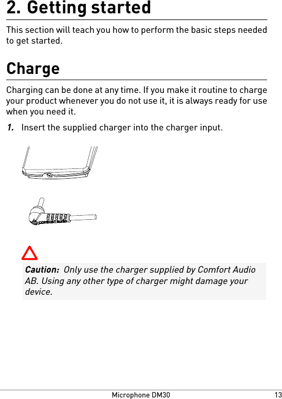 Getting started2.This section will teach you how to perform the basic steps neededto get started.ChargeCharging can be done at any time. If you make it routine to chargeyour product whenever you do not use it, it is always ready for usewhen you need it.1.Insert the supplied charger into the charger input.Caution:  Only use the charger supplied by Comfort AudioAB. Using any other type of charger might damage yourdevice.13Microphone DM30
