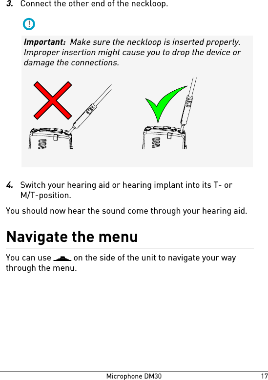 3.Connect the other end of the neckloop.!Important:  Make sure the neckloop is inserted properly.Improper insertion might cause you to drop the device ordamage the connections.4.Switch your hearing aid or hearing implant into its T- orM/T-position.You should now hear the sound come through your hearing aid.Navigate the menuYou can use   on the side of the unit to navigate your waythrough the menu.17Microphone DM30