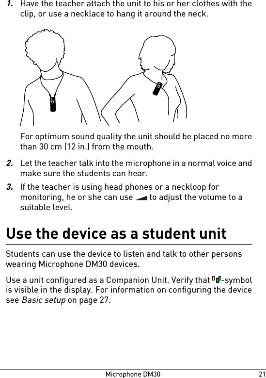 1.Have the teacher attach the unit to his or her clothes with theclip, or use a necklace to hang it around the neck.For optimum sound quality the unit should be placed no morethan 30 cm (12 in.) from the mouth.2.Let the teacher talk into the microphone in a normal voice andmake sure the students can hear.3.If the teacher is using head phones or a neckloop formonitoring, he or she can use   to adjust the volume to asuitable level.Use the device as a student unitStudents can use the device to listen and talk to other personswearing Microphone DM30 devices.Use a unit configured as a Companion Unit. Verify that  -symbolis visible in the display. For information on configuring the devicesee Basic setup on page 27.21Microphone DM30