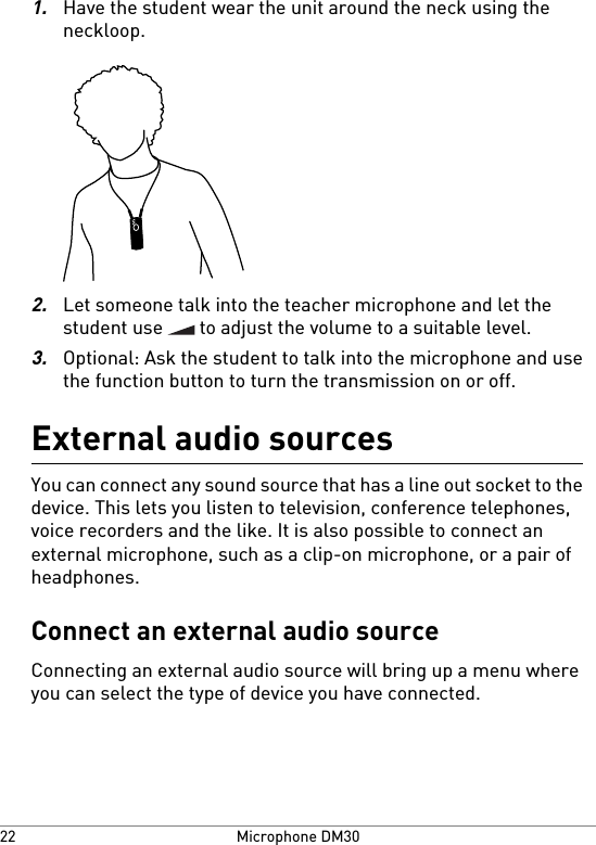 1.Have the student wear the unit around the neck using theneckloop.2.Let someone talk into the teacher microphone and let thestudent use   to adjust the volume to a suitable level.3.Optional: Ask the student to talk into the microphone and usethe function button to turn the transmission on or off.External audio sourcesYou can connect any sound source that has a line out socket to thedevice. This lets you listen to television, conference telephones,voice recorders and the like. It is also possible to connect anexternal microphone, such as a clip-on microphone, or a pair ofheadphones.Connect an external audio sourceConnecting an external audio source will bring up a menu whereyou can select the type of device you have connected.Microphone DM3022