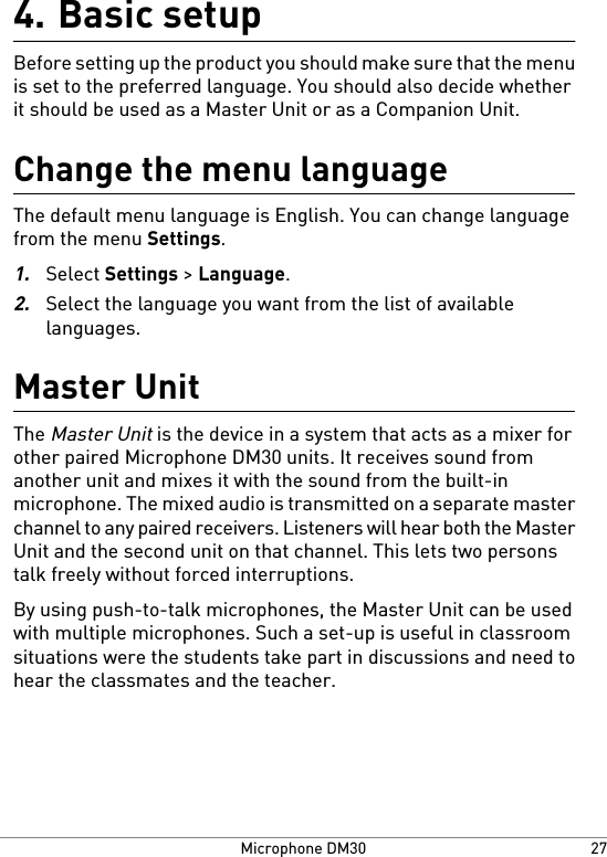 Basic setup4.Before setting up the product you should make sure that the menuis set to the preferred language. You should also decide whetherit should be used as a Master Unit or as a Companion Unit.Change the menu languageThe default menu language is English. You can change languagefrom the menu Settings.1.Select Settings &gt; Language.2.Select the language you want from the list of availablelanguages.Master UnitThe Master Unit is the device in a system that acts as a mixer forother paired Microphone DM30 units. It receives sound fromanother unit and mixes it with the sound from the built-inmicrophone. The mixed audio is transmitted on a separate masterchannel to any paired receivers. Listeners will hear both the MasterUnit and the second unit on that channel. This lets two personstalk freely without forced interruptions.By using push-to-talk microphones, the Master Unit can be usedwith multiple microphones. Such a set-up is useful in classroomsituations were the students take part in discussions and need tohear the classmates and the teacher.27Microphone DM30