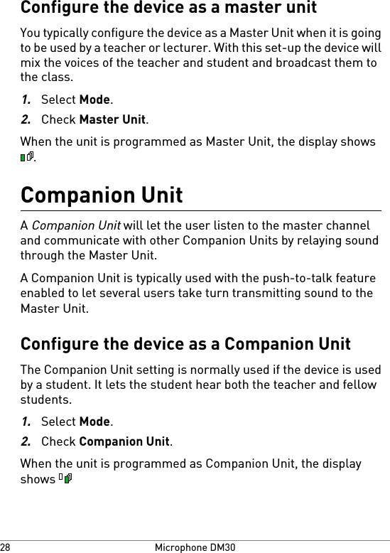 Configure the device as a master unitYou typically configure the device as a Master Unit when it is goingto be used by a teacher or lecturer. With this set-up the device willmix the voices of the teacher and student and broadcast them tothe class.1.Select Mode.2.Check Master Unit.When the unit is programmed as Master Unit, the display shows.Companion UnitA Companion Unit will let the user listen to the master channeland communicate with other Companion Units by relaying soundthrough the Master Unit.A Companion Unit is typically used with the push-to-talk featureenabled to let several users take turn transmitting sound to theMaster Unit.Configure the device as a Companion UnitThe Companion Unit setting is normally used if the device is usedby a student. It lets the student hear both the teacher and fellowstudents.1.Select Mode.2.Check Companion Unit.When the unit is programmed as Companion Unit, the displayshows Microphone DM3028