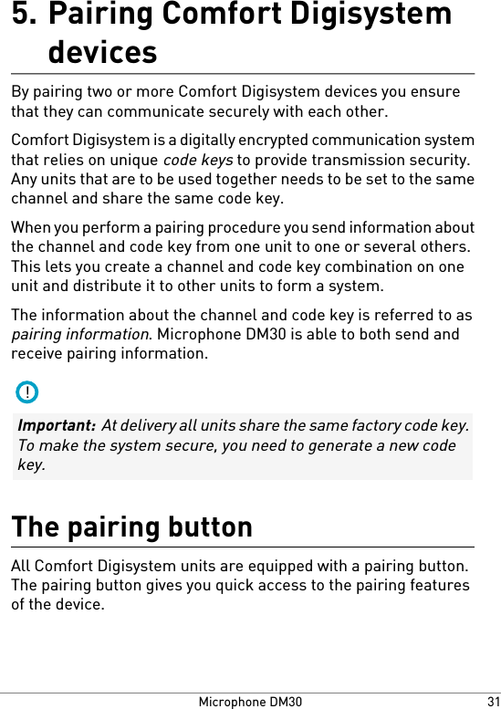 Pairing Comfort Digisystemdevices5.By pairing two or more Comfort Digisystem devices you ensurethat they can communicate securely with each other.Comfort Digisystem is a digitally encrypted communication systemthat relies on unique code keys to provide transmission security.Any units that are to be used together needs to be set to the samechannel and share the same code key.When you perform a pairing procedure you send information aboutthe channel and code key from one unit to one or several others.This lets you create a channel and code key combination on oneunit and distribute it to other units to form a system.The information about the channel and code key is referred to aspairing information. Microphone DM30 is able to both send andreceive pairing information.!Important:  At delivery all units share the same factory code key.To make the system secure, you need to generate a new codekey.The pairing buttonAll Comfort Digisystem units are equipped with a pairing button.The pairing button gives you quick access to the pairing featuresof the device.31Microphone DM30
