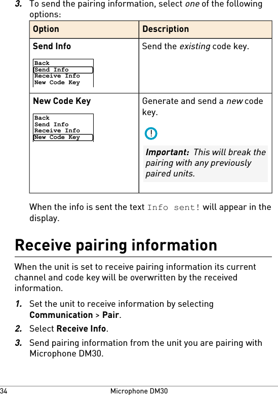 3.To send the pairing information, select one of the followingoptions:DescriptionOptionSend the existing code key.Send InfoBackSend InfoReceive InfoNew Code KeyGenerate and send a new codekey.New Code KeyBackSend InfoReceive InfoNew Code Key!Important:  This will break thepairing with any previouslypaired units.When the info is sent the text Info sent! will appear in thedisplay.Receive pairing informationWhen the unit is set to receive pairing information its currentchannel and code key will be overwritten by the receivedinformation.1.Set the unit to receive information by selectingCommunication &gt; Pair.2.Select Receive Info.3.Send pairing information from the unit you are pairing withMicrophone DM30.Microphone DM3034