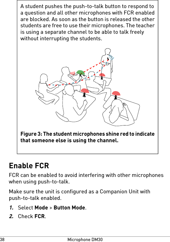 A student pushes the push-to-talk button to respond toa question and all other microphones with FCR enabledare blocked. As soon as the button is released the otherstudents are free to use their microphones. The teacheris using a separate channel to be able to talk freelywithout interrupting the students.Figure 3: The student microphones shine red to indicatethat someone else is using the channel.Enable FCRFCR can be enabled to avoid interfering with other microphoneswhen using push-to-talk.Make sure the unit is configured as a Companion Unit withpush-to-talk enabled.1.Select Mode &gt; Button Mode.2.Check FCR.Microphone DM3038