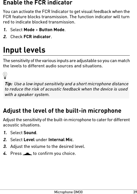 Enable the FCR indicatorYou can activate the FCR Indicator to get visual feedback when theFCR feature blocks transmission. The function indicator will turnred to indicate blocked transmission.1.Select Mode &gt; Button Mode.2.Check FCR indicator.Input levelsThe sensitivity of the various inputs are adjustable so you can matchthe levels to different audio sources and situations.Tip:  Use a low input sensitivity and a short microphone distanceto reduce the risk of acoustic feedback when the device is usedwith a speaker system.Adjust the level of the built-in microphoneAdjust the sensitivity of the built-in microphone to cater for differentacoustic situations.1.Select Sound.2.Select Level under Internal Mic.3.Adjust the volume to the desired level.4.Press   to confirm you choice.39Microphone DM30