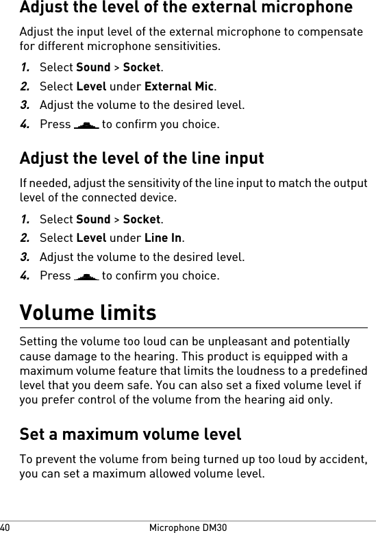 Adjust the level of the external microphoneAdjust the input level of the external microphone to compensatefor different microphone sensitivities.1.Select Sound &gt; Socket.2.Select Level under External Mic.3.Adjust the volume to the desired level.4.Press   to confirm you choice.Adjust the level of the line inputIf needed, adjust the sensitivity of the line input to match the outputlevel of the connected device.1.Select Sound &gt; Socket.2.Select Level under Line In.3.Adjust the volume to the desired level.4.Press   to confirm you choice.Volume limitsSetting the volume too loud can be unpleasant and potentiallycause damage to the hearing. This product is equipped with amaximum volume feature that limits the loudness to a predefinedlevel that you deem safe. You can also set a fixed volume level ifyou prefer control of the volume from the hearing aid only.Set a maximum volume levelTo prevent the volume from being turned up too loud by accident,you can set a maximum allowed volume level.Microphone DM3040