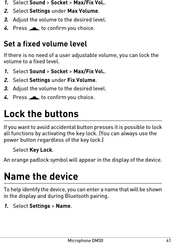1.Select Sound &gt; Socket &gt; Max/Fix Vol..2.Select Settings under Max Volume.3.Adjust the volume to the desired level.4.Press   to confirm you choice.Set a fixed volume levelIf there is no need of a user adjustable volume, you can lock thevolume to a fixed level.1.Select Sound &gt; Socket &gt; Max/Fix Vol..2.Select Settings under Fix Volume.3.Adjust the volume to the desired level.4.Press   to confirm you choice.Lock the buttonsIf you want to avoid accidental button presses it is possible to lockall functions by activating the key lock. (You can always use thepower button regardless of the key lock.)Select Key Lock.An orange padlock symbol will appear in the display of the device.Name the deviceTo help identify the device, you can enter a name that will be shownin the display and during Bluetooth pairing.1.Select Settings &gt; Name.41Microphone DM30