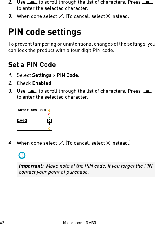 2.Use   to scroll through the list of characters. Press to enter the selected character.3.When done select  . (To cancel, select   instead.)PIN code settingsTo prevent tampering or unintentional changes of the settings, youcan lock the product with a four digit PIN code.Set a PIN Code1.Select Settings &gt; PIN Code.2.Check Enabled.3.Use   to scroll through the list of characters. Press to enter the selected character.Enter new PIN1000 014.When done select  . (To cancel, select   instead.)!Important:  Make note of the PIN code. If you forget the PIN,contact your point of purchase.Microphone DM3042