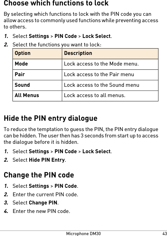 Choose which functions to lockBy selecting which functions to lock with the PIN code you canallow access to commonly used functions while preventing accessto others.1.Select Settings &gt; PIN Code &gt; Lock Select.2.Select the functions you want to lock:DescriptionOptionLock access to the Mode menu.ModeLock access to the Pair menuPairLock access to the Sound menuSoundLock access to all menus.All MenusHide the PIN entry dialogueTo reduce the temptation to guess the PIN, the PIN entry dialoguecan be hidden. The user then has 3 seconds from start up to accessthe dialogue before it is hidden.1.Select Settings &gt; PIN Code &gt; Lock Select.2.Select Hide PIN Entry.Change the PIN code1.Select Settings &gt; PIN Code.2.Enter the current PIN code.3.Select Change PIN.4.Enter the new PIN code.43Microphone DM30