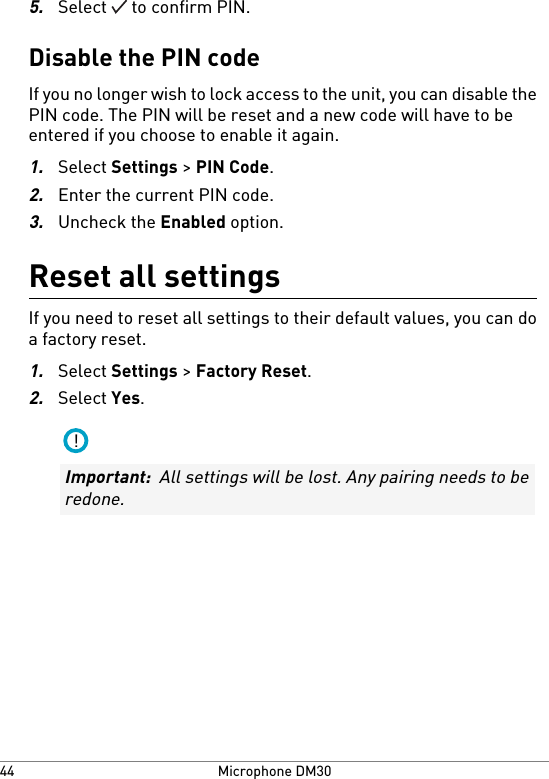 5.Select   to confirm PIN.Disable the PIN codeIf you no longer wish to lock access to the unit, you can disable thePIN code. The PIN will be reset and a new code will have to beentered if you choose to enable it again.1.Select Settings &gt; PIN Code.2.Enter the current PIN code.3.Uncheck the Enabled option.Reset all settingsIf you need to reset all settings to their default values, you can doa factory reset.1.Select Settings &gt; Factory Reset.2.Select Yes.!Important:  All settings will be lost. Any pairing needs to beredone.Microphone DM3044