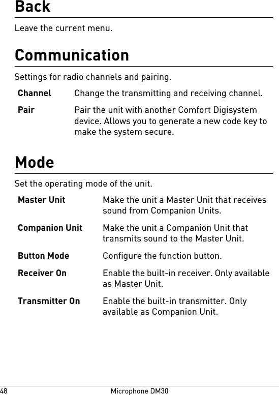 BackLeave the current menu.CommunicationSettings for radio channels and pairing.Change the transmitting and receiving channel.ChannelPair the unit with another Comfort Digisystemdevice. Allows you to generate a new code key tomake the system secure.PairModeSet the operating mode of the unit.Make the unit a Master Unit that receivessound from Companion Units.Master UnitMake the unit a Companion Unit thattransmits sound to the Master Unit.Companion UnitConfigure the function button.Button ModeEnable the built-in receiver. Only availableas Master Unit.Receiver OnEnable the built-in transmitter. Onlyavailable as Companion Unit.Transmitter OnMicrophone DM3048