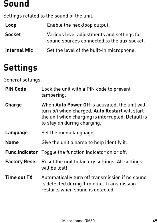 SoundSettings related to the sound of the unit.Enable the neckloop output.LoopVarious level adjustments and settings forsound sources connected to the aux socket.SocketSet the level of the built-in microphone.Internal MicSettingsGeneral settings.Lock the unit with a PIN code to preventtampering.PIN CodeWhen Auto Power Off is activated, the unit willturn off when charged. Auto Restart will startthe unit when charging is interrupted. Default isto stay on during charging.ChargeSet the menu language.LanguageGive the unit a name to help identify it.NameToggle the function indicator on or off.Func.IndicatorReset the unit to factory settings. All settingswill be lost!Factory ResetAutomatically turn off transmission if no soundis detected during 1 minute. Transmissionrestarts when sound is detected.Time out TX49Microphone DM30