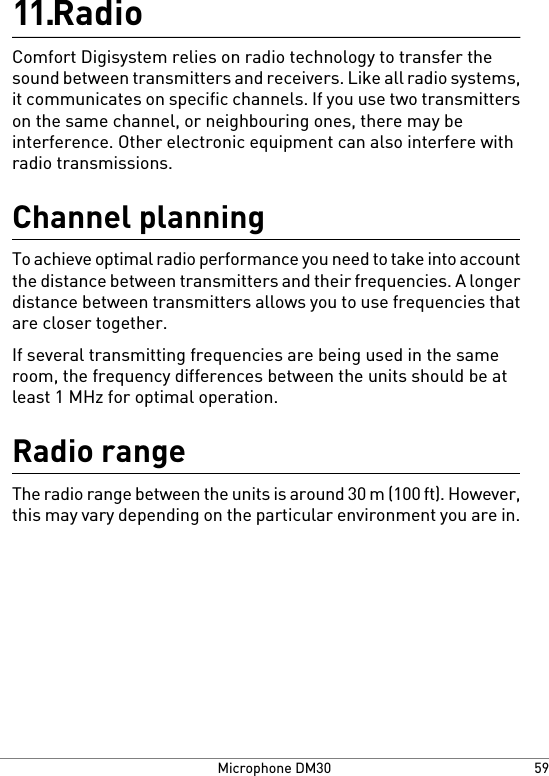 Radio11.Comfort Digisystem relies on radio technology to transfer thesound between transmitters and receivers. Like all radio systems,it communicates on specific channels. If you use two transmitterson the same channel, or neighbouring ones, there may beinterference. Other electronic equipment can also interfere withradio transmissions.Channel planningTo achieve optimal radio performance you need to take into accountthe distance between transmitters and their frequencies. A longerdistance between transmitters allows you to use frequencies thatare closer together.If several transmitting frequencies are being used in the sameroom, the frequency differences between the units should be atleast 1 MHz for optimal operation.Radio rangeThe radio range between the units is around 30 m (100 ft). However,this may vary depending on the particular environment you are in.59Microphone DM30