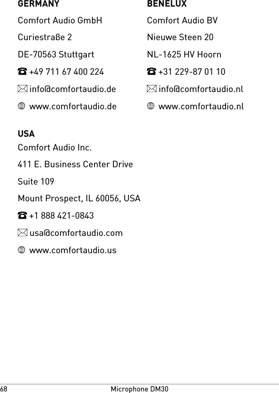 BENELUXGERMANYComfort Audio BVComfort Audio GmbHNieuwe Steen 20Curiestraβe 2NL-1625 HV HoornDE-70563 Stuttgart +31 229-87 01 10 +49 711 67 400 224 info@comfortaudio.nl info@comfortaudio.de www.comfortaudio.nl www.comfortaudio.deUSAComfort Audio Inc.411 E. Business Center DriveSuite 109Mount Prospect, IL 60056, USA +1 888 421-0843 usa@comfortaudio.com www.comfortaudio.usMicrophone DM3068