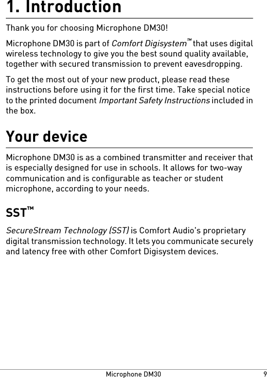 Introduction1.Thank you for choosing Microphone DM30!Microphone DM30 is part of Comfort Digisystem™ that uses digitalwireless technology to give you the best sound quality available,together with secured transmission to prevent eavesdropping.To get the most out of your new product, please read theseinstructions before using it for the first time. Take special noticeto the printed document Important Safety Instructions included inthe box.Your deviceMicrophone DM30 is as a combined transmitter and receiver thatis especially designed for use in schools. It allows for two-waycommunication and is configurable as teacher or studentmicrophone, according to your needs.SST™SecureStream Technology (SST) is Comfort Audio&apos;s proprietarydigital transmission technology. It lets you communicate securelyand latency free with other Comfort Digisystem devices.9Microphone DM30