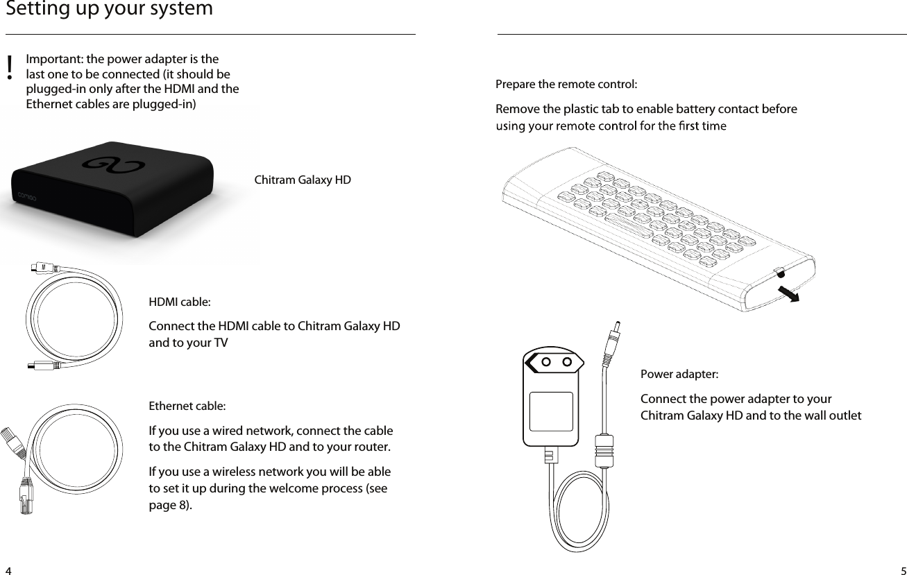 Setting up your systemHDMI cable:Connect the HDMI cable to Chitram Galaxy HD and to your TVEthernet cable:If you use a wired network, connect the cable to the Chitram Galaxy HD and to your router.If you use a wireless network you will be able to set it up during the welcome process (see page 8).Power adapter:Connect the power adapter to your Chitram Galaxy HD and to the wall outlet!Important: the power adapter is the last one to be connected (it should be plugged-in only after the HDMI and the Ethernet cables are plugged-in)Using a 3.0mm ﬂat head screw driver, insert it into the ba ery lid slotStep : 1Prepare the remote control:Remove the plastic tab to enable battery contact before  4 5Chitram Galaxy HD