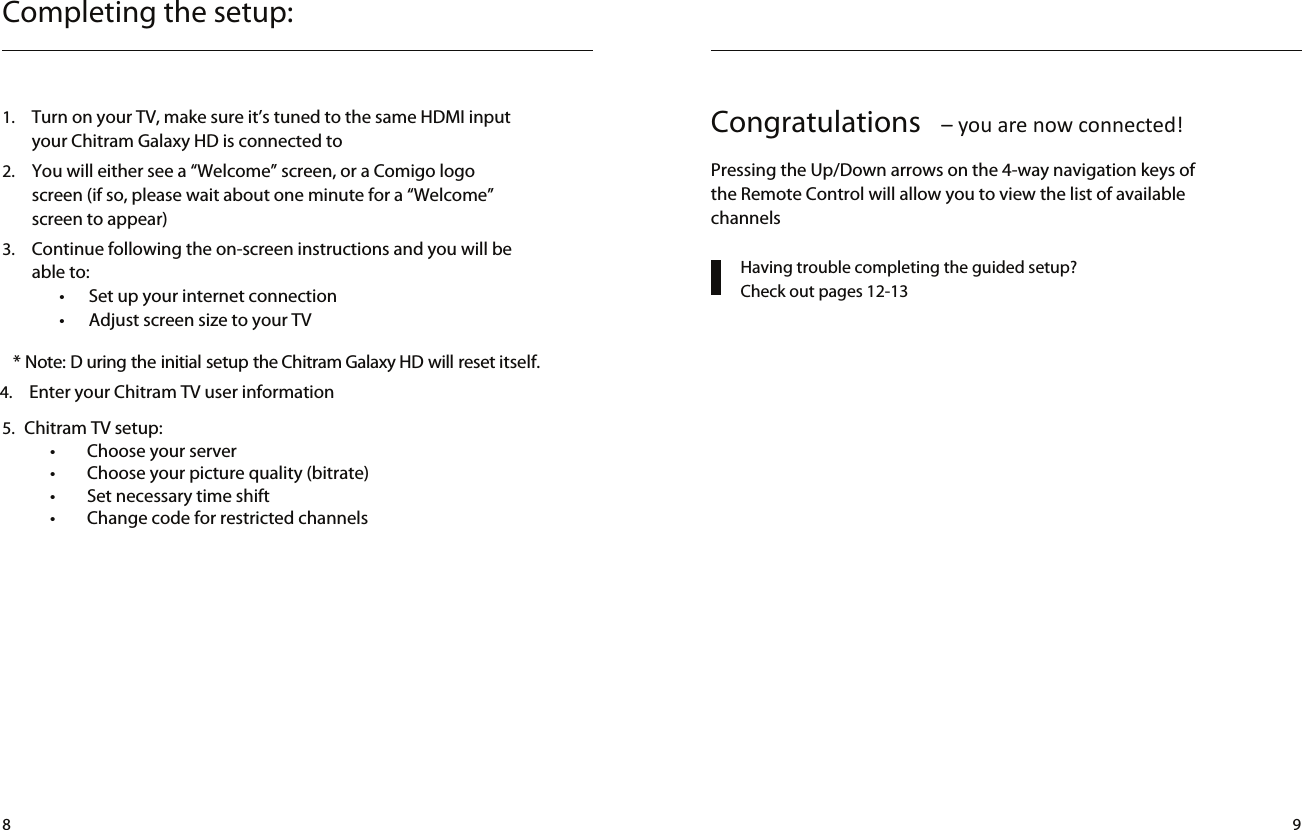 Completing the setup:1.  Turn on your TV, make sure it’s tuned to the same HDMI input your Chitram Galaxy HD is connected to2.  You will either see a “Welcome” screen, or a Comigo logo screen (if so, please wait about one minute for a “Welcome” screen to appear)3.  Continue following the on-screen instructions and you will be able to:•  Set up your internet connection•  Adjust screen size to your TV* Note: D uring the initial setup the Chitram Galaxy HD will reset itself.  4.  Enter your Chitram TV user information Having trouble completing the guided setup?  Check out pages 12-13Congratulations  – you are now connected!Pressing the Up/Down arrows on the 4-way navigation keys of the Remote Control will allow you to view the list of available channels8 95.  Chitram TV setup:            •        Choose your server            •        Choose your picture quality (bitrate)            •        Set necessary time shift            •        Change code for restricted channels
