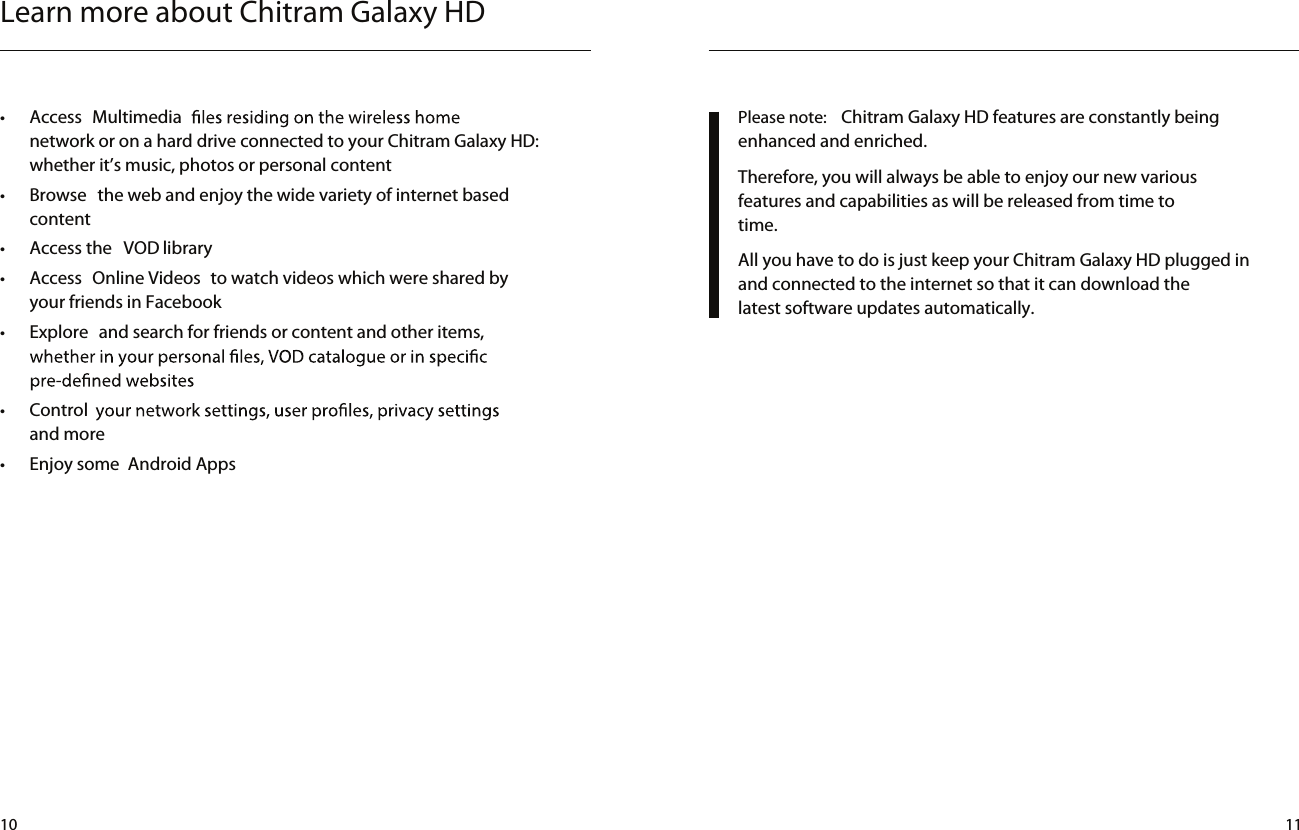 Learn more about Chitram Galaxy HD•  Access  Multimedianetwork or on a hard drive connected to your Chitram Galaxy HD: whether it’s music, photos or personal content •  Browse  the web and enjoy the wide variety of internet based content •  Access the  VOD library •  Access  Online Videos  to watch videos which were shared by your friends in Facebook•  Explore  and search for friends or content and other items, •  Controland more•  Enjoy some  Android AppsPlease note:  Chitram Galaxy HD features are constantly being enhanced and enriched. Therefore, you will always be able to enjoy our new various features and capabilities as will be released from time to time.All you have to do is just keep your Chitram Galaxy HD plugged in and connected to the internet so that it can download the latest software updates automatically.10 11