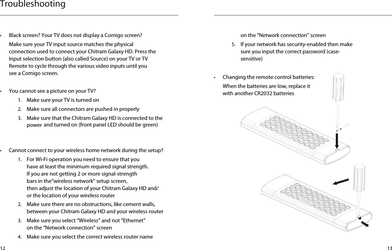 Troubleshooting on the “Network connection” screen5.  If your network has security-enabled then make sure you input the correct password (case-sensitive)•  Changing the remote control batteries:When the batteries are low, replace it with another CR2032 batteries•  Cannot connect to your wireless home network during the setup?1.  For Wi-Fi operation you need to ensure that you have at least the minimum required signal strength.If you are not getting 2 or more signal-strength bars in the“wireless network” setup screen, then adjust the location of your Chitram Galaxy HD and/or the location of your wireless router2.  Make sure there are no obstructions, like cement walls, between your Chitram Galaxy HD and your wireless router3.  Make sure you select “Wireless” and not “Ethernet” on the “Network connection” screen4.   Make sure you select the correct wireless router name •  Black screen? Your TV does not display a Comigo screen?Make sure your TV input source matches the physical connection used to connect your Chitram Galaxy HD. Press the Input selection button (also called Source) on your TV or TV Remote to cycle through the various video inputs until you see a Comigo screen.•  You cannot see a picture on your TV?1.  Make sure your TV is turned on2.  Make sure all connectors are pushed in properly3.  Make sure that the Chitram Galaxy HD is connected to the power and turned on (front panel LED should be green)Using a 3.0mm ﬂat head screw driver, insert it into the ba ery lid slotStep : 1Push toward the remote to open the Ba ery LidStep : 2Using a 3.0mm ﬂat head screw driver, insert it into the ba ery lid slotStep : 1Push toward the remote to open the Ba ery LidStep : 212 13