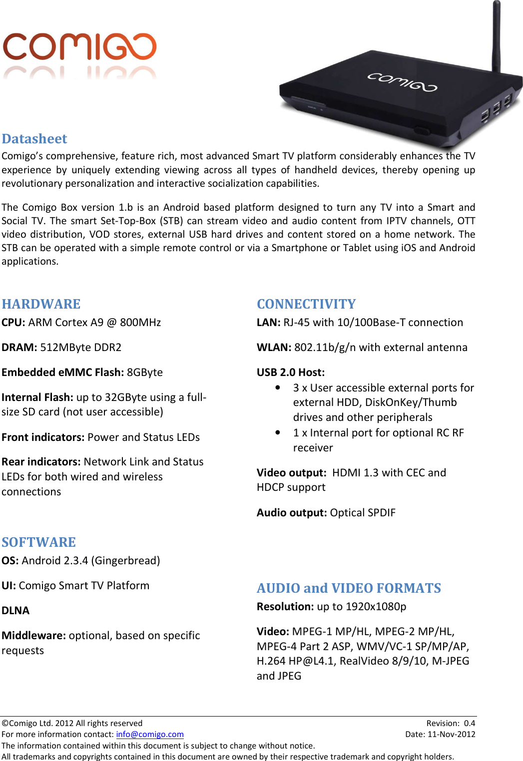  ©Comigo Ltd. 2012 All rights reserved    Revision:  0.4 For more information contact: info@comigo.com    Date: 11-Nov-2012 The information contained within this document is subject to change without notice. All trademarks and copyrights contained in this document are owned by their respective trademark and copyright holders.    Datasheet Comigo’s comprehensive, feature rich, most advanced Smart TV platform considerably enhances the TV experience  by  uniquely  extending  viewing  across  all  types  of  handheld  devices,  thereby  opening  up revolutionary personalization and interactive socialization capabilities. The  Comigo  Box  version  1.b  is  an  Android  based  platform  designed  to  turn  any  TV  into  a  Smart  and Social  TV. The  smart Set-Top-Box  (STB) can  stream video  and audio  content from  IPTV  channels,  OTT video  distribution, VOD  stores,  external USB  hard drives and content  stored  on  a home network.  The STB can be operated with a simple remote control or via a Smartphone or Tablet using iOS and Android applications.  HARDWARE CPU: ARM Cortex A9 @ 800MHz DRAM: 512MByte DDR2 Embedded eMMC Flash: 8GByte Internal Flash: up to 32GByte using a full-size SD card (not user accessible) Front indicators: Power and Status LEDs Rear indicators: Network Link and Status LEDs for both wired and wireless connections  SOFTWARE OS: Android 2.3.4 (Gingerbread) UI: Comigo Smart TV Platform DLNA  Middleware: optional, based on specific requests  CONNECTIVITY LAN: RJ-45 with 10/100Base-T connection WLAN: 802.11b/g/n with external antenna USB 2.0 Host: • 3 x User accessible external ports for external HDD, DiskOnKey/Thumb drives and other peripherals • 1 x Internal port for optional RC RF receiver Video output:  HDMI 1.3 with CEC and HDCP support Audio output: Optical SPDIF   AUDIO and VIDEO FORMATS Resolution: up to 1920x1080p Video: MPEG-1 MP/HL, MPEG-2 MP/HL, MPEG-4 Part 2 ASP, WMV/VC-1 SP/MP/AP, H.264 HP@L4.1, RealVideo 8/9/10, M-JPEG and JPEG 